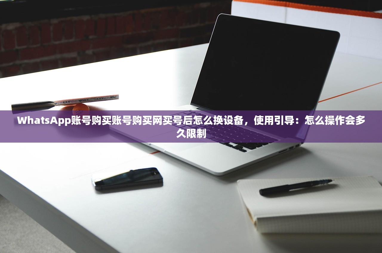 WhatsApp账号购买账号购买网买号后怎么换设备，使用引导：怎么操作会多久限制